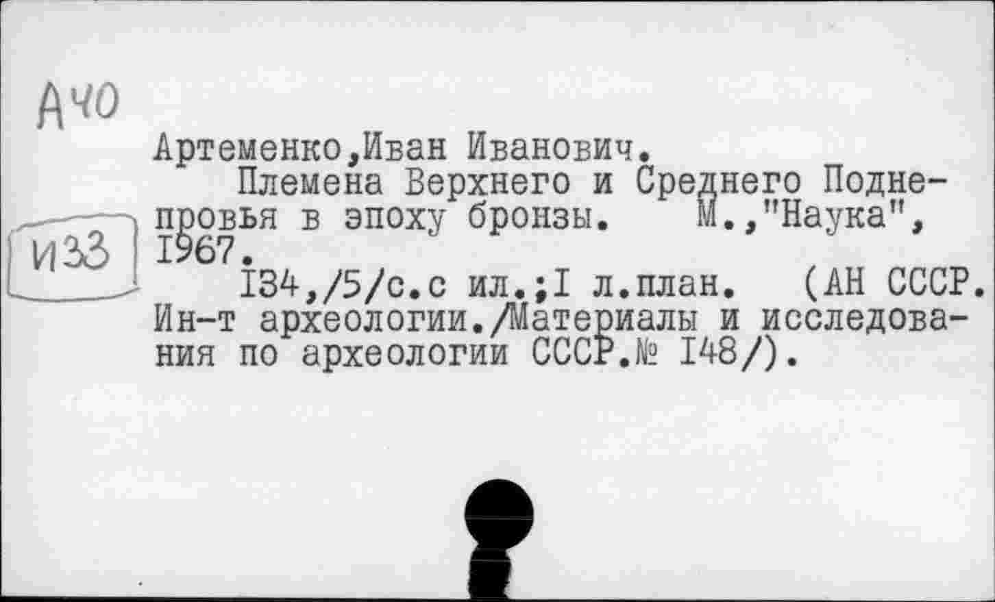 ﻿Артеменко,Иван Иванович.
Племена Верхнего и Среднего Подне-провья в эпоху бронзы.	М.,"Наука",
1967.
134,/5/с.с ил.;1 л.план. (АН СССР. Ин-т археологии./Материалы и исследования по археологии СССР.N2 148/).